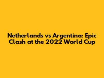 Netherlands vs Argentina: Epic Clash at the 2022 World Cup