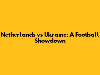 Netherlands vs Ukraine: A Football Showdown