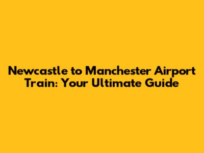 Newcastle to Manchester Airport Train: Your Ultimate Guide