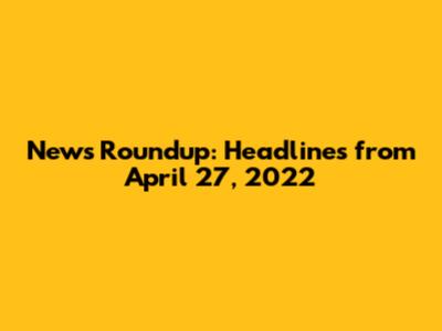 News Roundup: Headlines from April 27, 2022