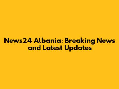News24 Albania: Breaking News and Latest Updates