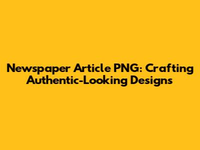 Newspaper Article PNG: Crafting Authentic-Looking Designs