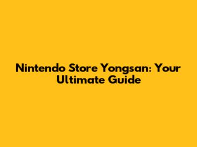 Nintendo Store Yongsan: Your Ultimate Guide