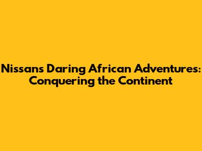 Nissan's Daring African Adventures: Conquering the Continent