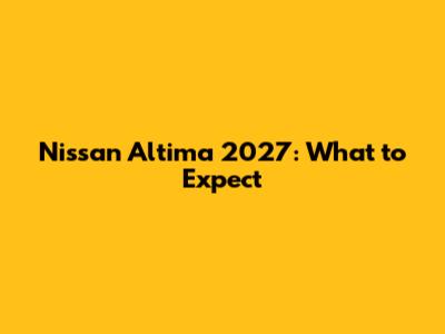 Nissan Altima 2027: What to Expect