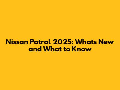 Nissan Patrol 2025: What's New and What to Know