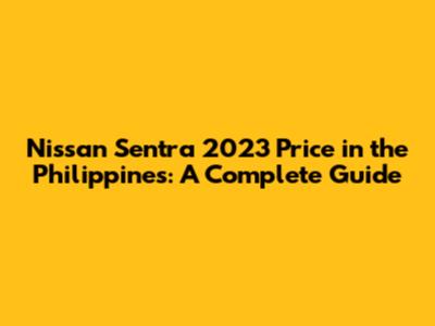 Nissan Sentra 2023 Price in the Philippines: A Complete Guide