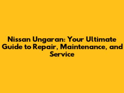 Nissan Ungaran: Your Ultimate Guide to Repair, Maintenance, and Service