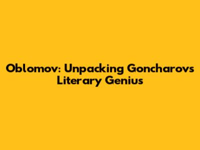 Oblomov: Unpacking Goncharov's Literary Genius