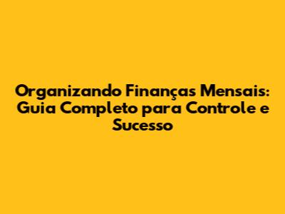 Organizando Finanças Mensais: Guia Completo para Controle e Sucesso