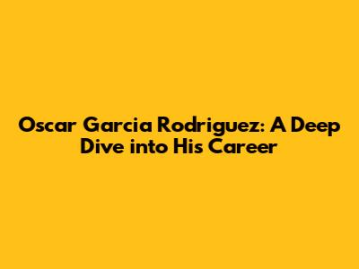 Oscar Garcia Rodriguez: A Deep Dive into His Career