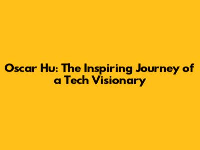 Oscar Hu: The Inspiring Journey of a Tech Visionary