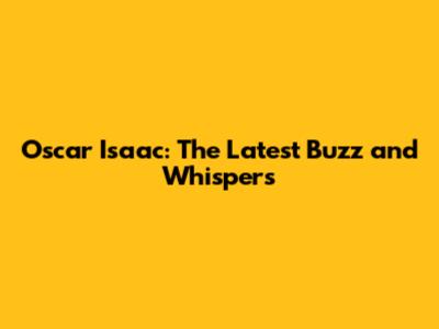 Oscar Isaac: The Latest Buzz and Whispers