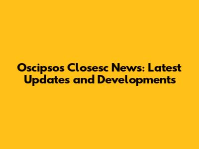 Oscipsos Closesc News: Latest Updates and Developments