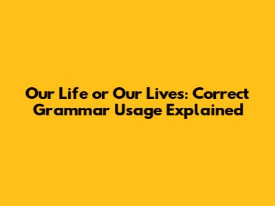 Our Life or Our Lives: Correct Grammar Usage Explained