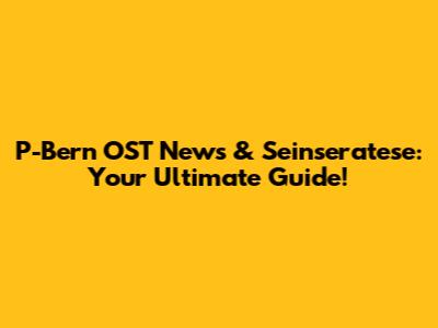 P-Bern OST News & Seinseratese: Your Ultimate Guide!