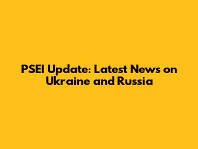 PSEI Update: Latest News on Ukraine and Russia