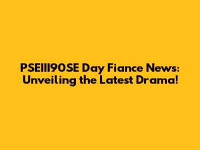 PSEIII90SE Day Fiance News: Unveiling the Latest Drama!