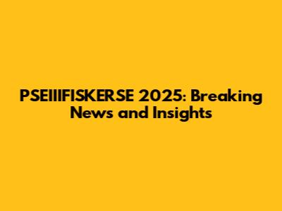 PSEIIIFISKERSE 2025: Breaking News and Insights