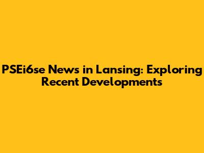 PSEi6se News in Lansing: Exploring Recent Developments