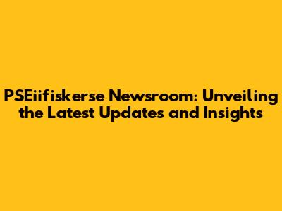 PSEiifiskerse Newsroom: Unveiling the Latest Updates and Insights