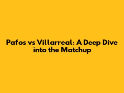 Pafos vs Villarreal: A Deep Dive into the Matchup