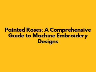 Painted Roses: A Comprehensive Guide to Machine Embroidery Designs