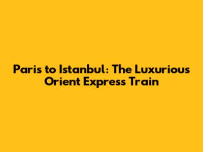 Paris to Istanbul: The Luxurious Orient Express Train