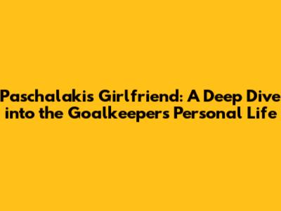Paschalakis' Girlfriend: A Deep Dive into the Goalkeeper's Personal Life