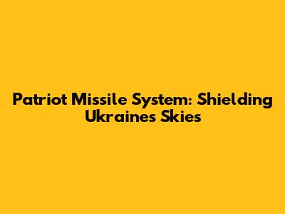 Patriot Missile System: Shielding Ukraine's Skies