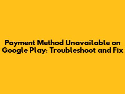 Payment Method Unavailable on Google Play: Troubleshoot and Fix