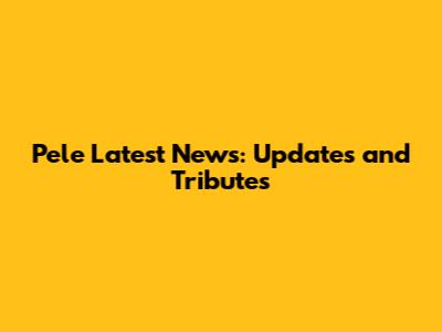 Pele Latest News: Updates and Tributes