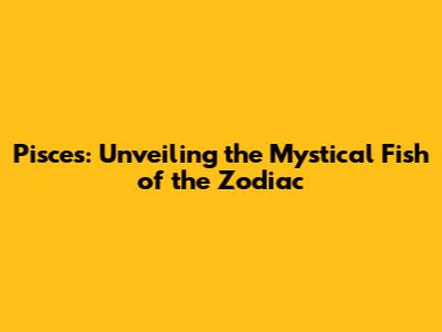 Pisces: Unveiling the Mystical Fish of the Zodiac