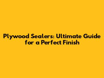 Plywood Sealers: Ultimate Guide for a Perfect Finish