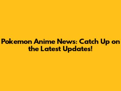 Pokemon Anime News: Catch Up on the Latest Updates!