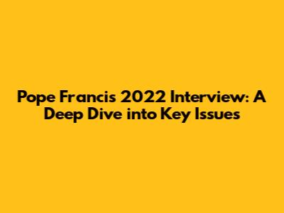 Pope Francis' 2022 Interview: A Deep Dive into Key Issues