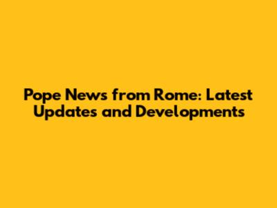 Pope News from Rome: Latest Updates and Developments