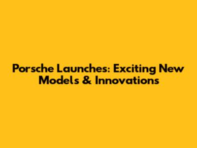Porsche Launches: Exciting New Models & Innovations