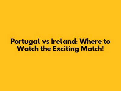 Portugal vs Ireland: Where to Watch the Exciting Match!