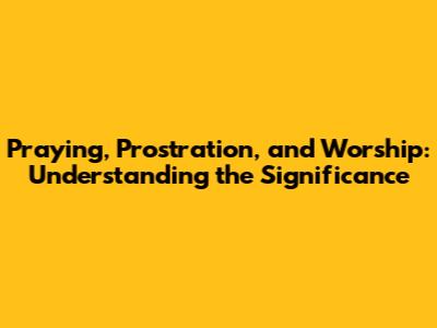 Praying, Prostration, and Worship: Understanding the Significance