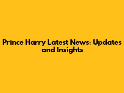 Prince Harry Latest News: Updates and Insights