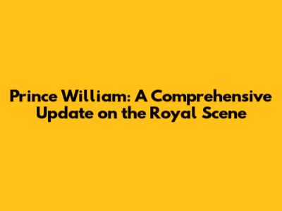 Prince William: A Comprehensive Update on the Royal Scene