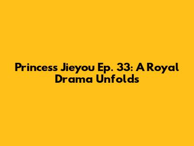 Princess Jieyou Ep. 33: A Royal Drama Unfolds