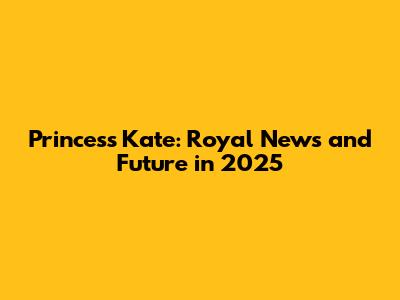 Princess Kate: Royal News and Future in 2025