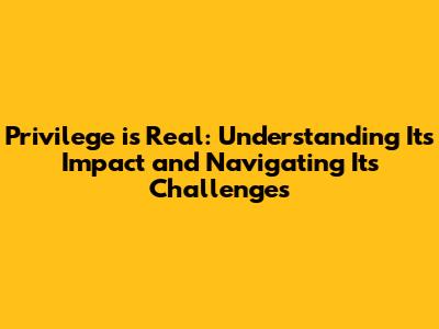 Privilege is Real: Understanding Its Impact and Navigating Its Challenges