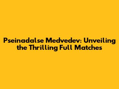 Pseinadalse Medvedev: Unveiling the Thrilling Full Matches