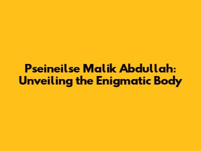 Pseineilse Malik Abdullah: Unveiling the Enigmatic Body