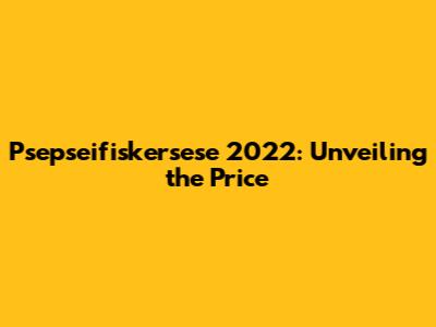 Psepseifiskersese 2022: Unveiling the Price