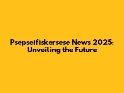 Psepseifiskersese News 2025: Unveiling the Future