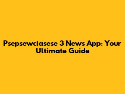 Psepsewciasese 3 News App: Your Ultimate Guide